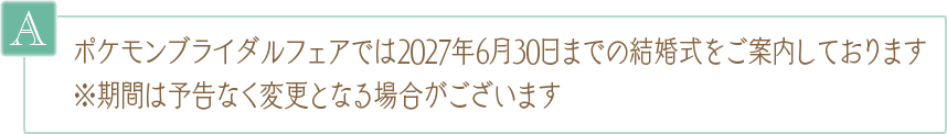 A. ポケモンブライダルフェアでは2027年6月30日までの結婚式をご案内しております ※期間は予告なく変更となる場合がございます