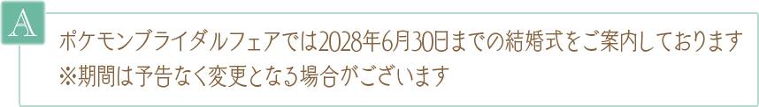 A. ポケモンブライダルフェアでは2028年6月30日までの結婚式をご案内しております ※期間は予告なく変更となる場合がございます