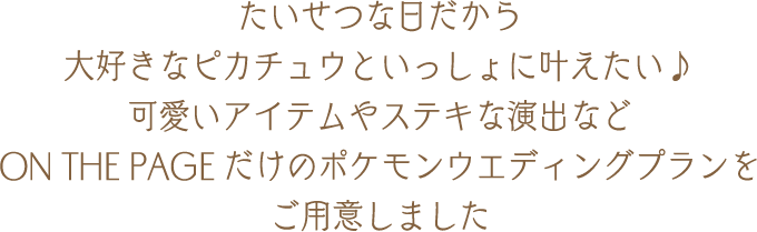 たいせつな日だから大好きなピカチュウといっしょに叶えたい♪可愛いアイテムやステキな演出などON THE PAGEだけのポケモンウエディングプランをご用意しました