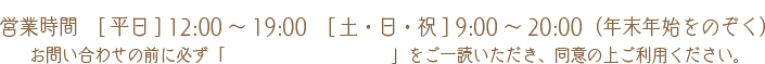 営業時間　[平日] 12:00～19:00　[土・日・祝] 9:00～20:00（年末年始をのぞく）お問い合わせの前に必ず「 プライバシーポリシー」をご一読いただき同意の上ご利用ください。